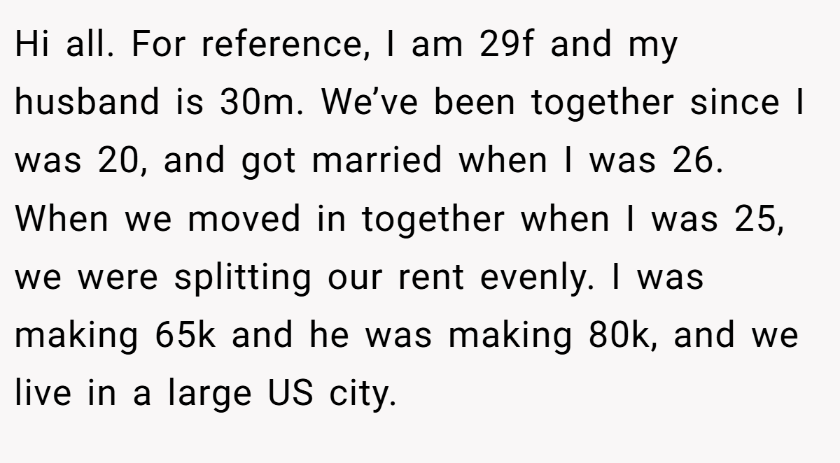 Hi all. For reference, I am 29f and my husband is 30m. We’ve been together since I was 20, and got married when I was 26. When we moved in together when I was 25, we were splitting our rent evenly. I was making 65k and he was making 80k, and we live in a large US city.