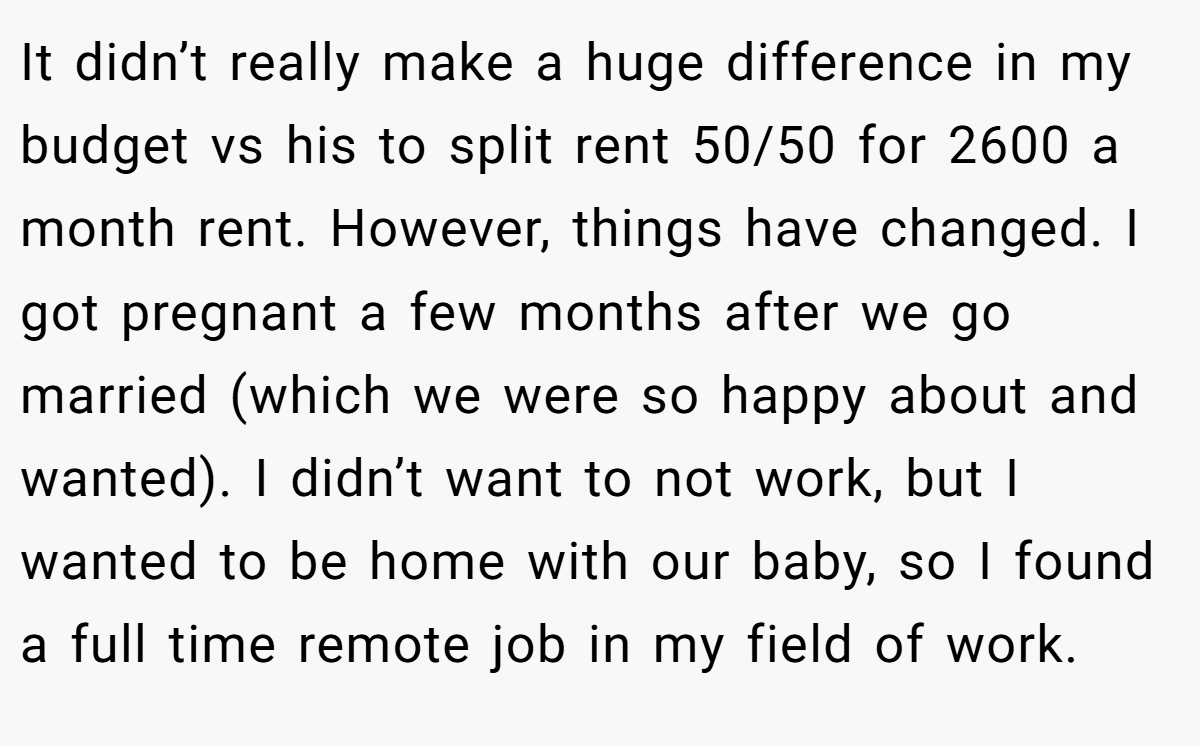 It didn’t really make a huge difference in my budget vs his to split rent 50/50 for 2600 a month rent. However, things have changed. I got pregnant a few months after we go married (which we were so happy about and wanted). I didn’t want to not work, but I wanted to be home with our baby, so I found a full time remote job in my field of work.