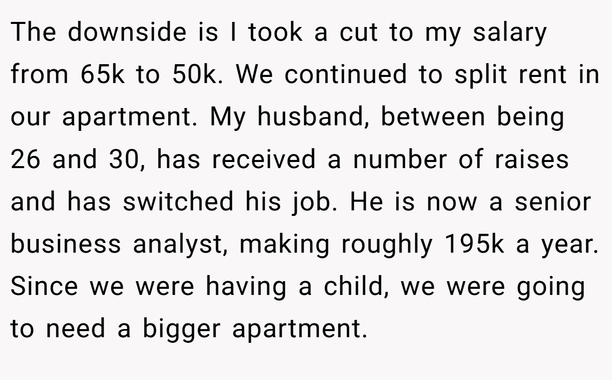 The downside is I took a cut to my salary from 65k to 50k. We continued to split rent in our apartment. My husband, between being 26 and 30, has received a number of raises and has switched his job. He is now a senior business analyst, making roughly 195k a year. Since we were having a child, we were going to need a bigger apartment.