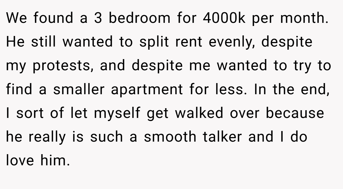 We found a 3 bedroom for 4000k per month. He still wanted to split rent evenly, despite my protests, and despite me wanted to try to find a smaller apartment for less. In the end, I sort of let myself get walked over because he really is such a smooth talker and I do love him.