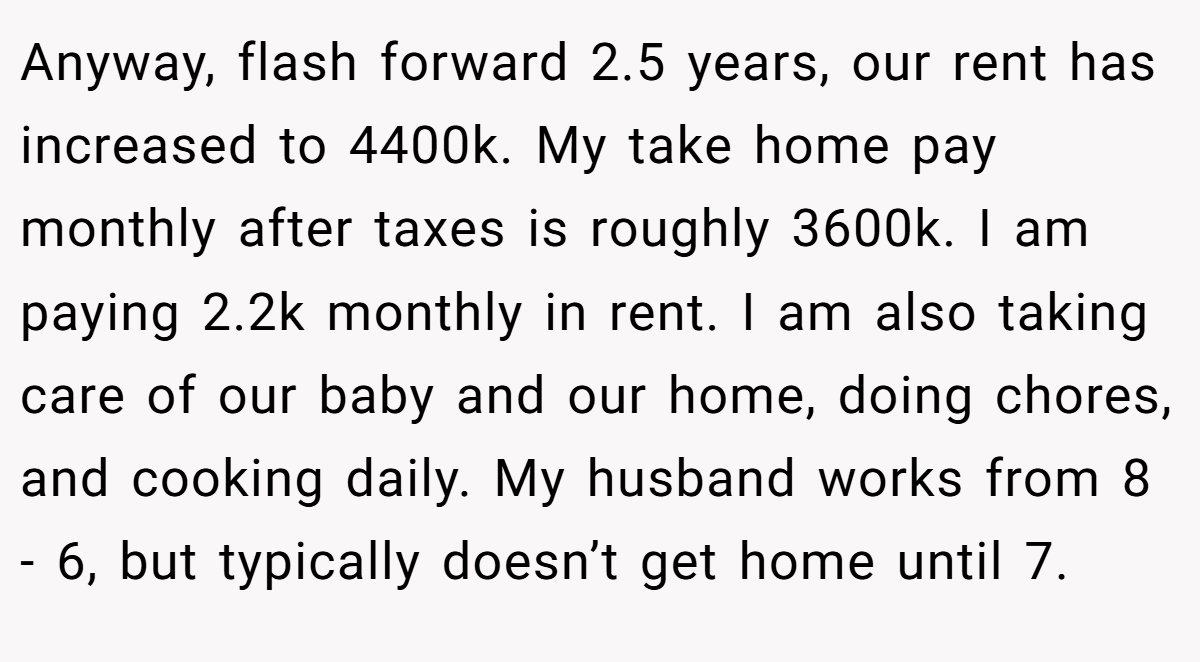 Anyway, flash forward 2.5 years, our rent has increased to 4400k. My take home pay monthly after taxes is roughly 3600k. I am paying 2.2k monthly in rent. I am also taking care of our baby and our home, doing chores, and cooking daily. My husband works from 8 - 6, but typically doesn’t get home until 7.