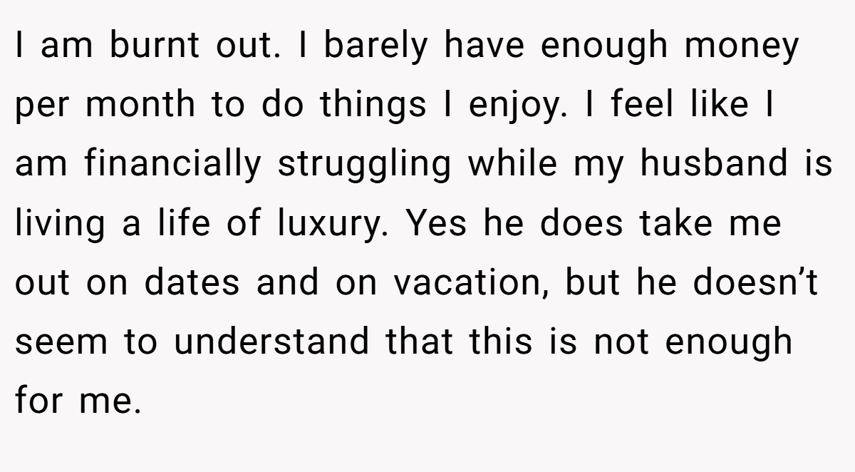 I am burnt out. I barely have enough money per month to do things I enjoy. I feel like I am financially struggling while my husband is living a life of luxury. Yes he does take me out on dates and on vacation, but he doesn’t seem to understand that this is not enough for me.