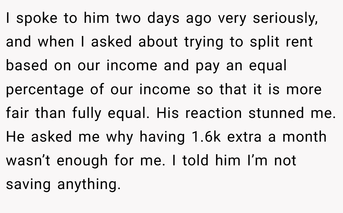 I spoke to him two days ago very seriously, and when I asked about trying to split rent based on our income and pay an equal percentage of our income so that it is more fair than fully equal. His reaction stunned me. He asked me why having 1.6k extra a month wasn’t enough for me. I told him I’m not saving anything.