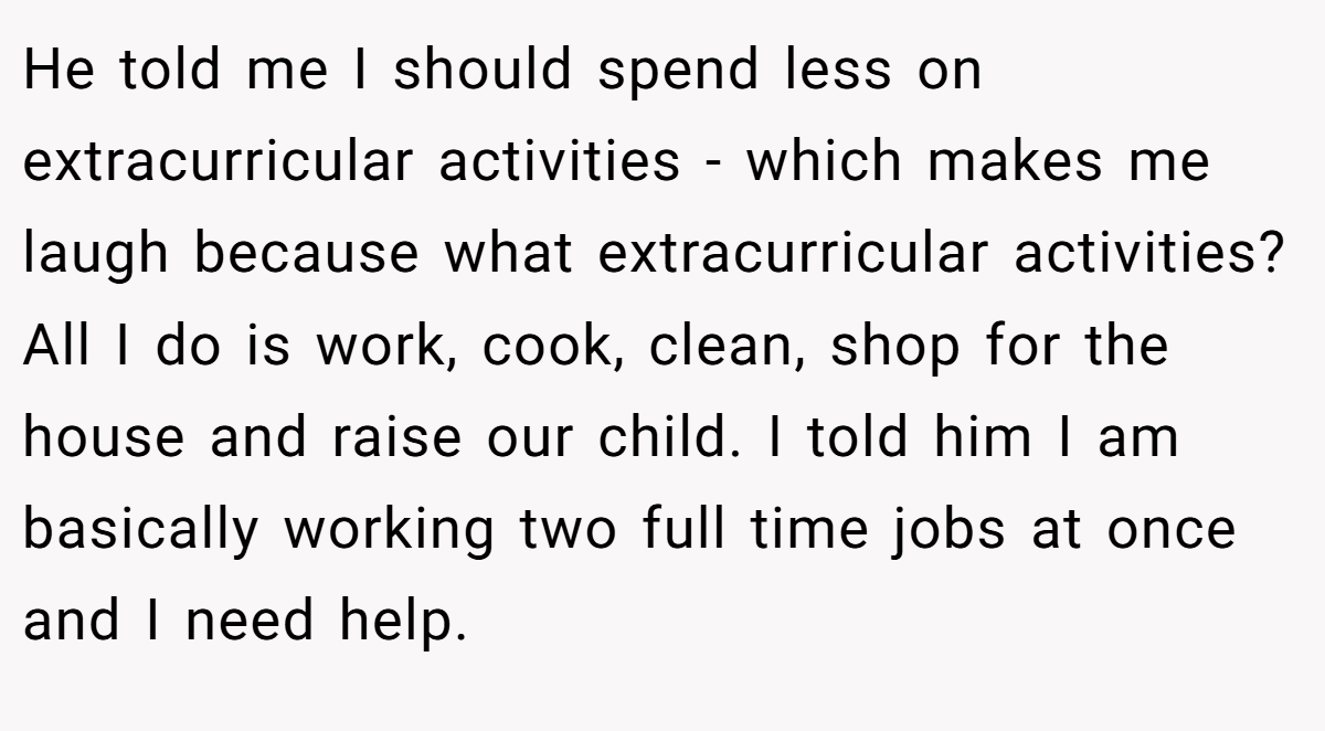 He told me I should spend less on extracurricular activities - which makes me laugh because what extracurricular activities? All I do is work, cook, clean, shop for the house and raise our child. I told him I am basically working two full time jobs at once and I need help.