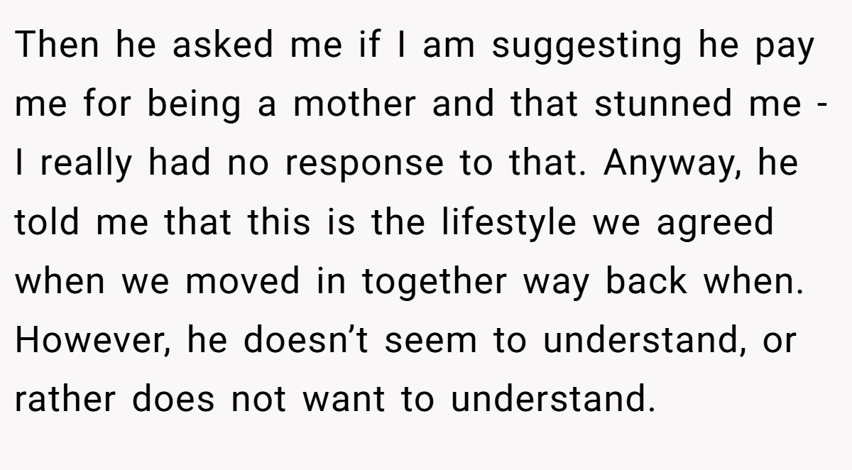 Then he asked me if I am suggesting he pay me for being a mother and that stunned me - I really had no response to that. Anyway, he told me that this is the lifestyle we agreed when we moved in together way back when. However, he doesn’t seem to understand, or rather does not want to understand.