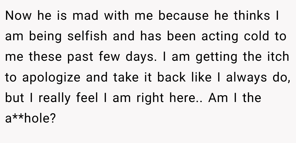 Now he is mad with me because he thinks I am being selfish and has been acting cold to me these past few days. I am getting the itch to apologize and take it back like I always do, but I really feel I am right here.. Am I the a**hole?