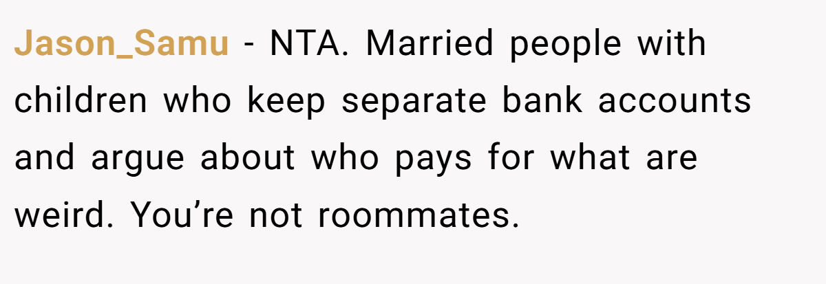 Jason_Samu - NTA. Married people with children who keep separate bank accounts and argue about who pays for what are weird. You’re not roommates.