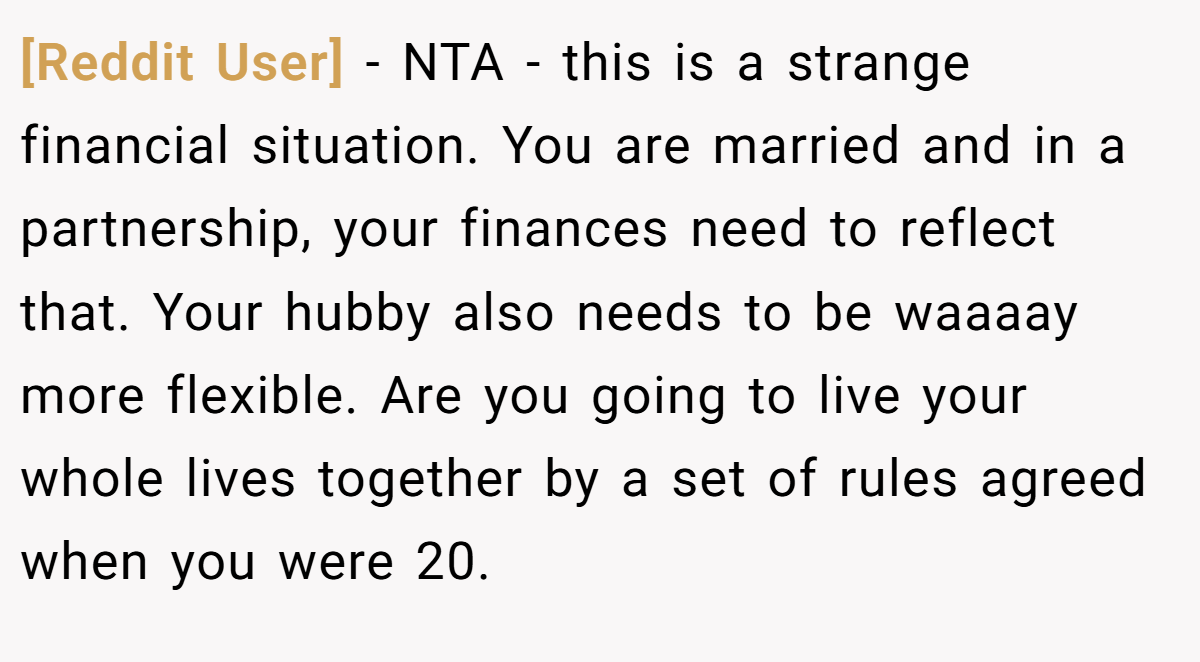 [Reddit User] - NTA - this is a strange financial situation. You are married and in a partnership, your finances need to reflect that. Your hubby also needs to be waaaay more flexible. Are you going to live your whole lives together by a set of rules agreed when you were 20.