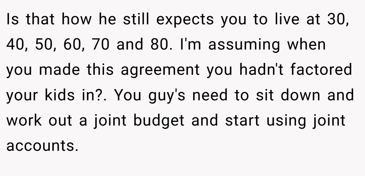 Is that how he still expects you to live at 30, 40, 50, 60, 70 and 80. I'm assuming when you made this agreement you hadn't factored your kids in?. You guy's need to sit down and work out a joint budget and start using joint accounts.