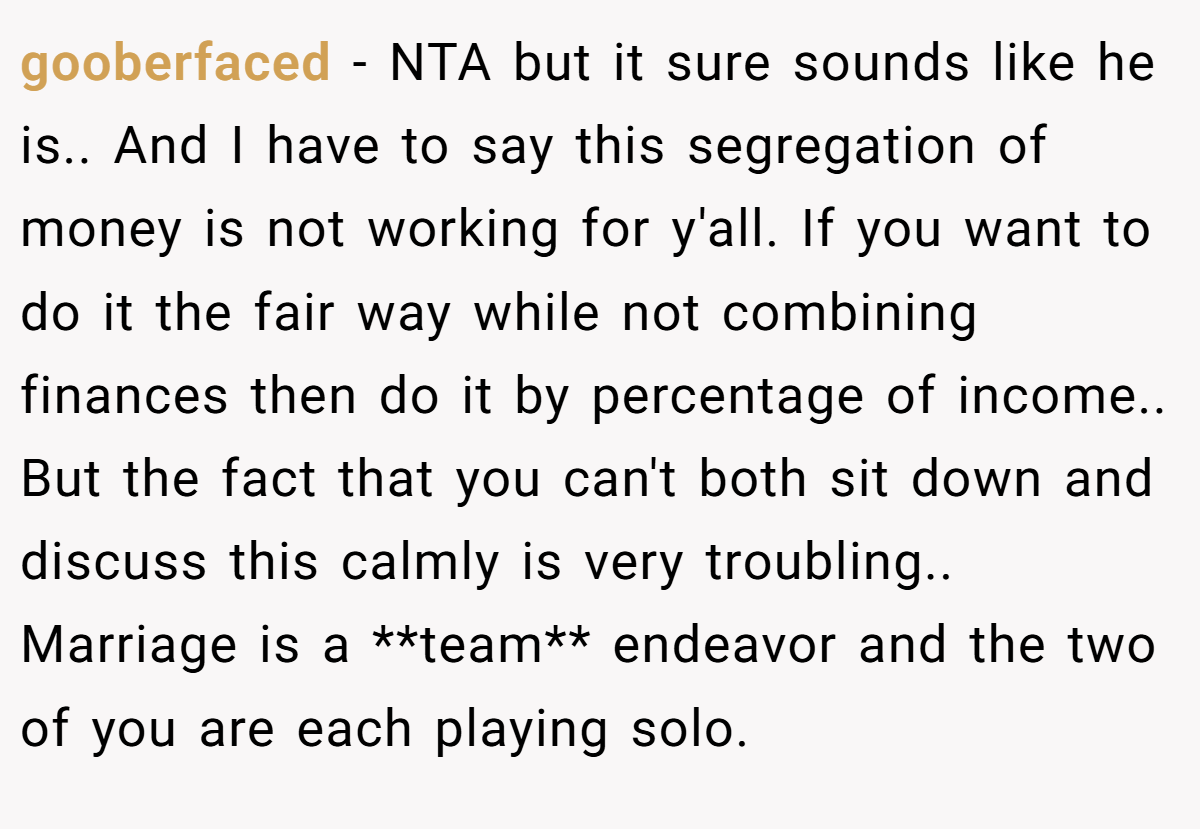 gooberfaced - NTA but it sure sounds like he is.. And I have to say this segregation of money is not working for y'all. If you want to do it the fair way while not combining finances then do it by percentage of income.. But the fact that you can't both sit down and discuss this calmly is very troubling.. Marriage is a **team** endeavor and the two of you are each playing solo.