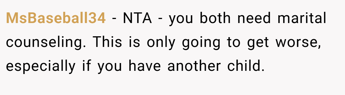 MsBaseball34 - NTA - you both need marital counseling. This is only going to get worse, especially if you have another child.