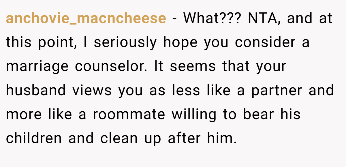anchovie_macncheese - What??? NTA, and at this point, I seriously hope you consider a marriage counselor. It seems that your husband views you as less like a partner and more like a roommate willing to bear his children and clean up after him.