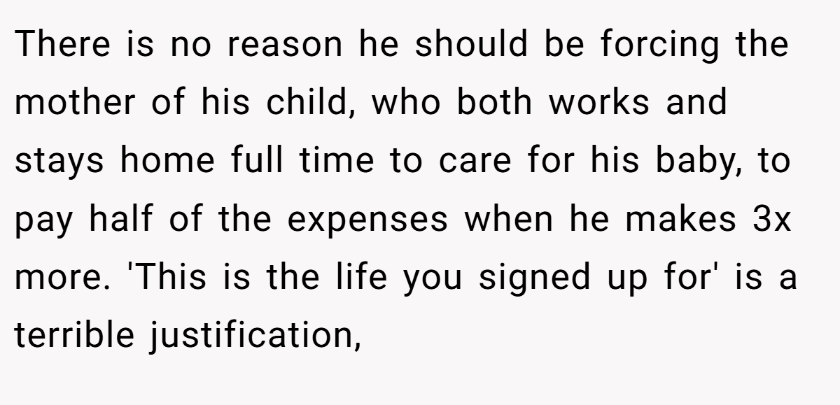 There is no reason he should be forcing the mother of his child, who both works and stays home full time to care for his baby, to pay half of the expenses when he makes 3x more. 'This is the life you signed up for' is a terrible justification,