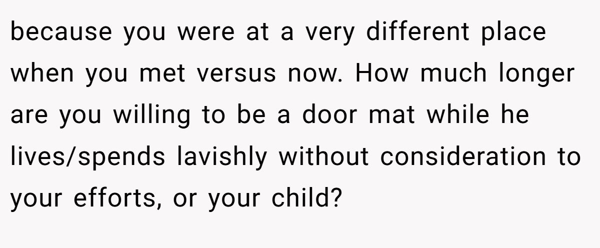 because you were at a very different place when you met versus now. How much longer are you willing to be a door mat while he lives/spends lavishly without consideration to your efforts, or your child?