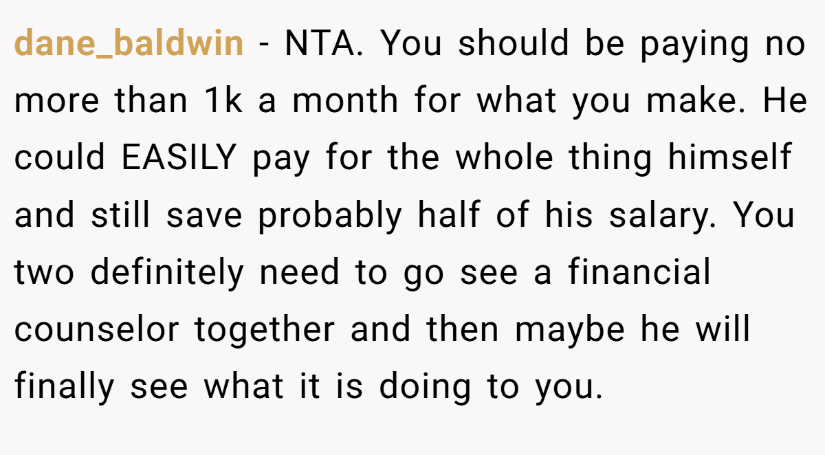 dane_baldwin - NTA. You should be paying no more than 1k a month for what you make. He could EASILY pay for the whole thing himself and still save probably half of his salary. You two definitely need to go see a financial counselor together and then maybe he will finally see what it is doing to you.
