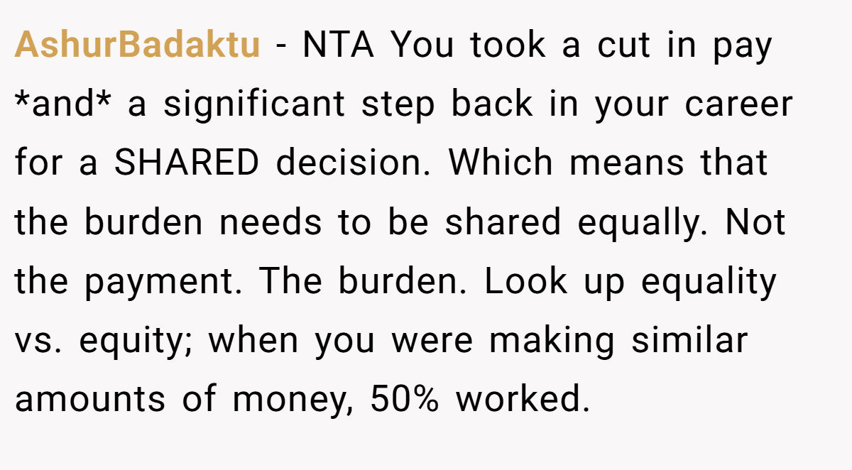 AshurBadaktu - NTA You took a cut in pay *and* a significant step back in your career for a SHARED decision. Which means that the burden needs to be shared equally. Not the payment. The burden. Look up equality vs. equity; when you were making similar amounts of money, 50% worked.