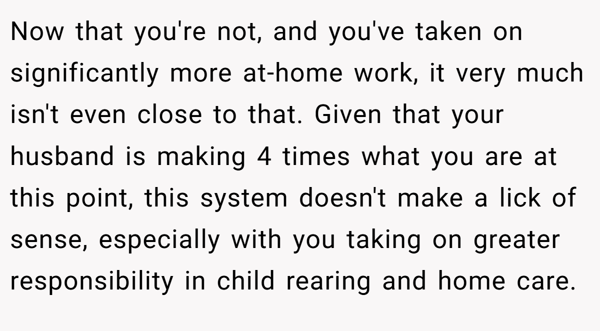 Now that you're not, and you've taken on significantly more at-home work, it very much isn't even close to that. Given that your husband is making 4 times what you are at this point, this system doesn't make a lick of sense, especially with you taking on greater responsibility in child rearing and home care.