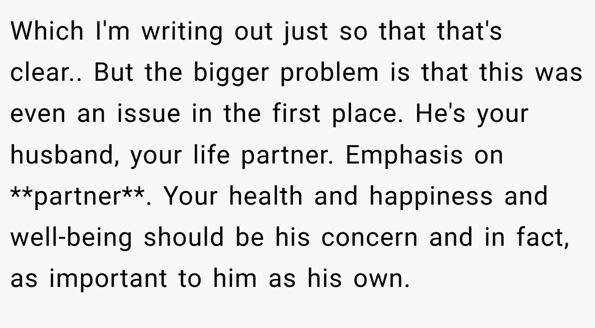 Which I'm writing out just so that that's clear.. But the bigger problem is that this was even an issue in the first place. He's your husband, your life partner. Emphasis on **partner**. Your health and happiness and well-being should be his concern and in fact, as important to him as his own.