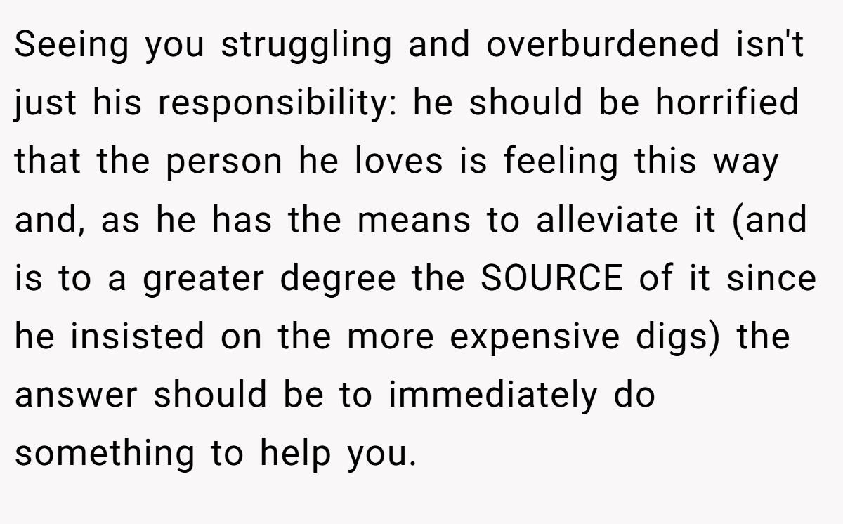 Seeing you struggling and overburdened isn't just his responsibility: he should be horrified that the person he loves is feeling this way and, as he has the means to alleviate it (and is to a greater degree the SOURCE of it since he insisted on the more expensive digs) the answer should be to immediately do something to help you.