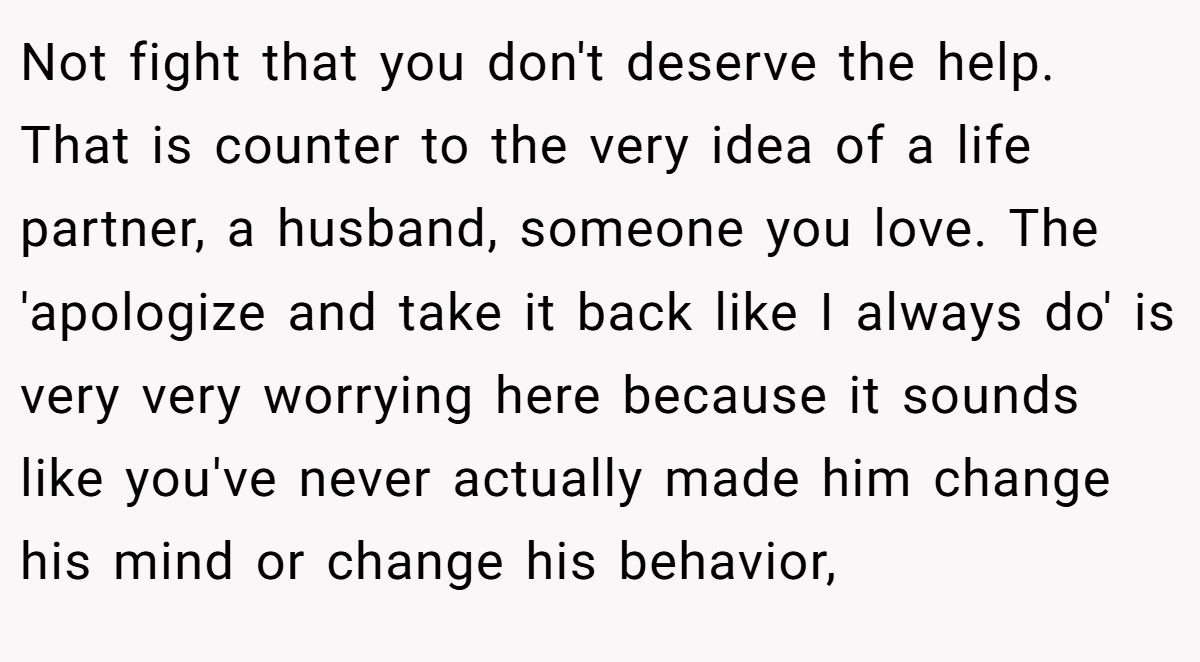 Not fight that you don't deserve the help. That is counter to the very idea of a life partner, a husband, someone you love. The 'apologize and take it back like I always do' is very very worrying here because it sounds like you've never actually made him change his mind or change his behavior,