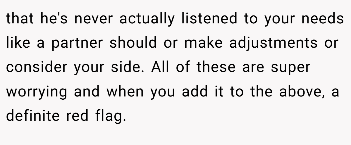 that he's never actually listened to your needs like a partner should or make adjustments or consider your side. All of these are super worrying and when you add it to the above, a definite red flag.