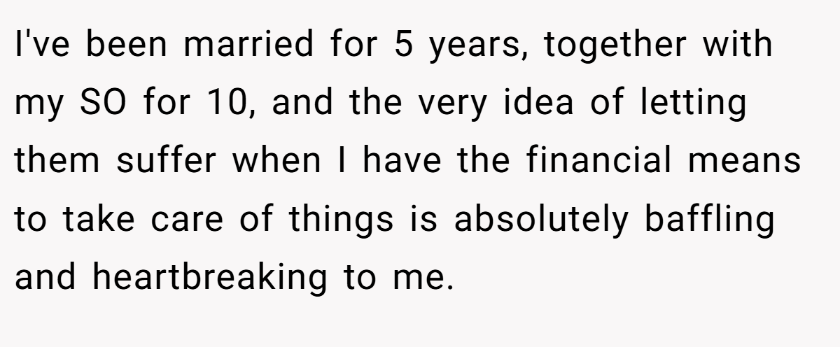 I've been married for 5 years, together with my SO for 10, and the very idea of letting them suffer when I have the financial means to take care of things is absolutely baffling and heartbreaking to me.