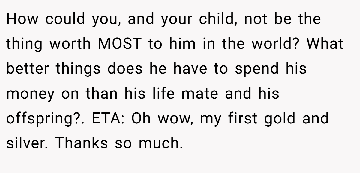 How could you, and your child, not be the thing worth MOST to him in the world? What better things does he have to spend his money on than his life mate and his offspring?. ETA: Oh wow, my first gold and silver. Thanks so much.