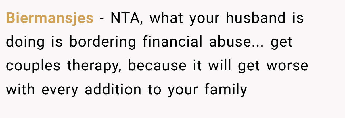 Biermansjes - NTA, what your husband is doing is bordering financial abuse... get couples therapy, because it will get worse with every addition to your family