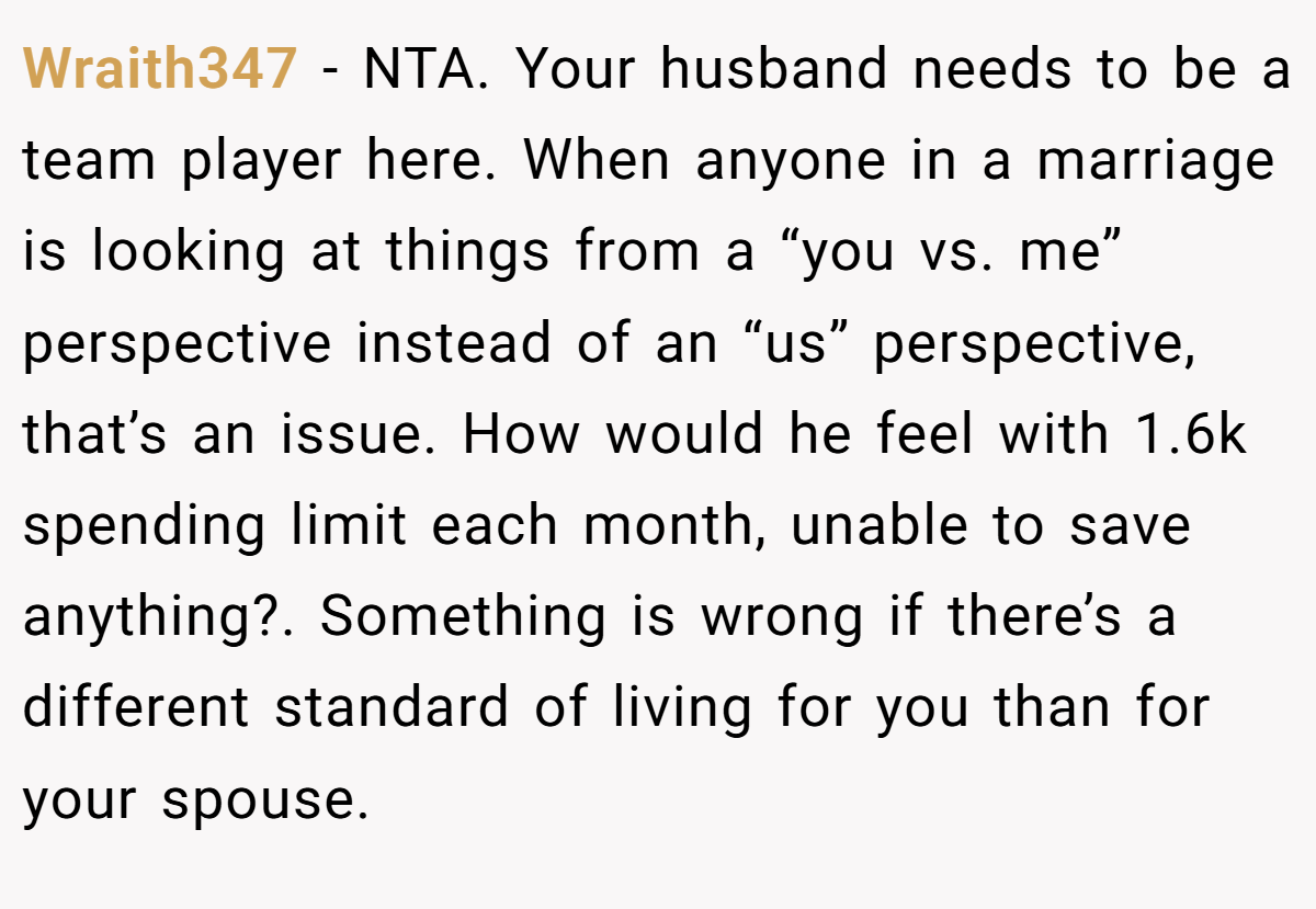 Wraith347 - NTA. Your husband needs to be a team player here. When anyone in a marriage is looking at things from a “you vs. me” perspective instead of an “us” perspective, that’s an issue. How would he feel with 1.6k spending limit each month, unable to save anything?. Something is wrong if there’s a different standard of living for you than for your spouse.