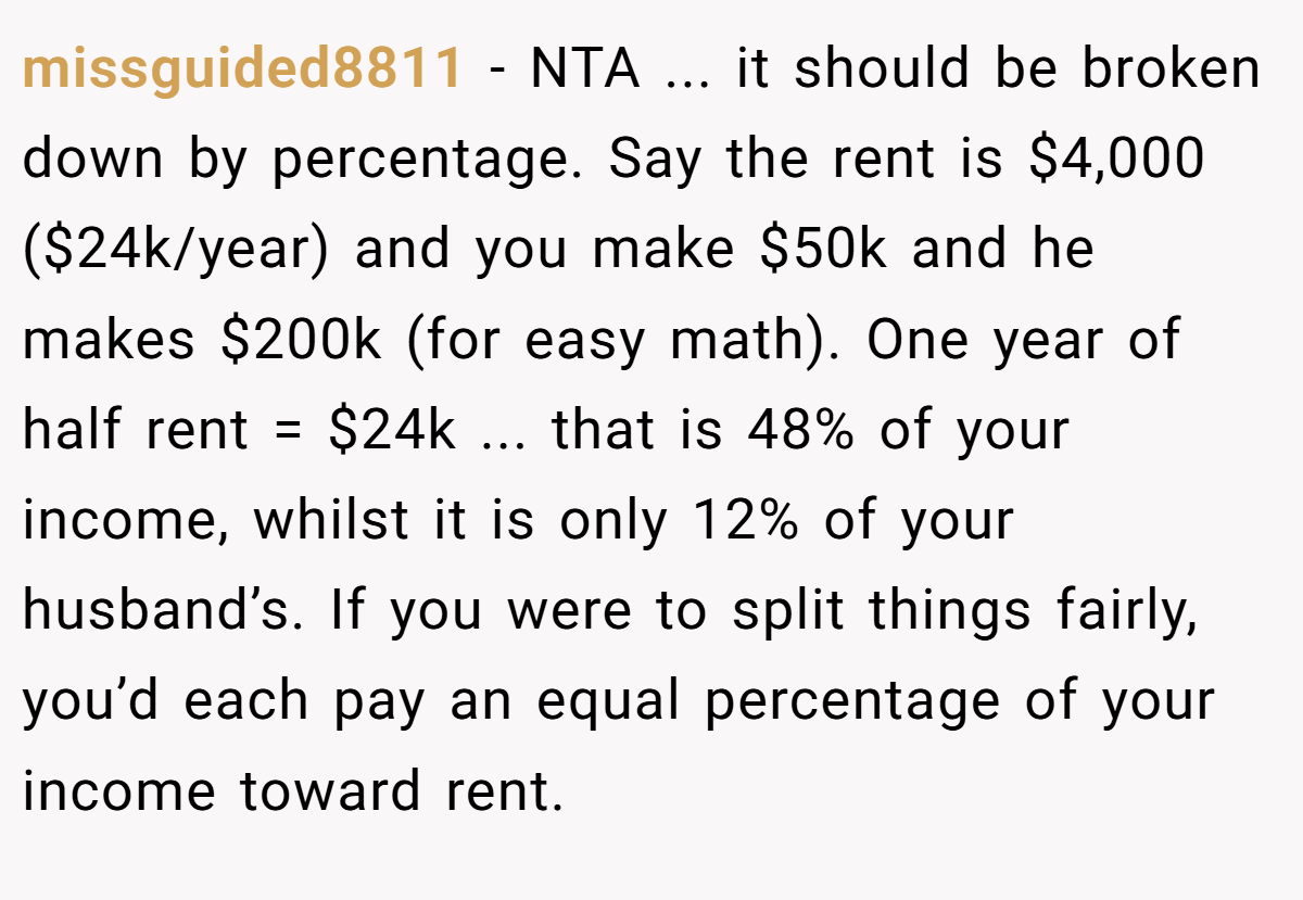 missguided8811 - NTA ... it should be broken down by percentage. Say the rent is $4,000 ($24k/year) and you make $50k and he makes $200k (for easy math). One year of half rent = $24k ... that is 48% of your income, whilst it is only 12% of your husband’s. If you were to split things fairly, you’d each pay an equal percentage of your income toward rent.