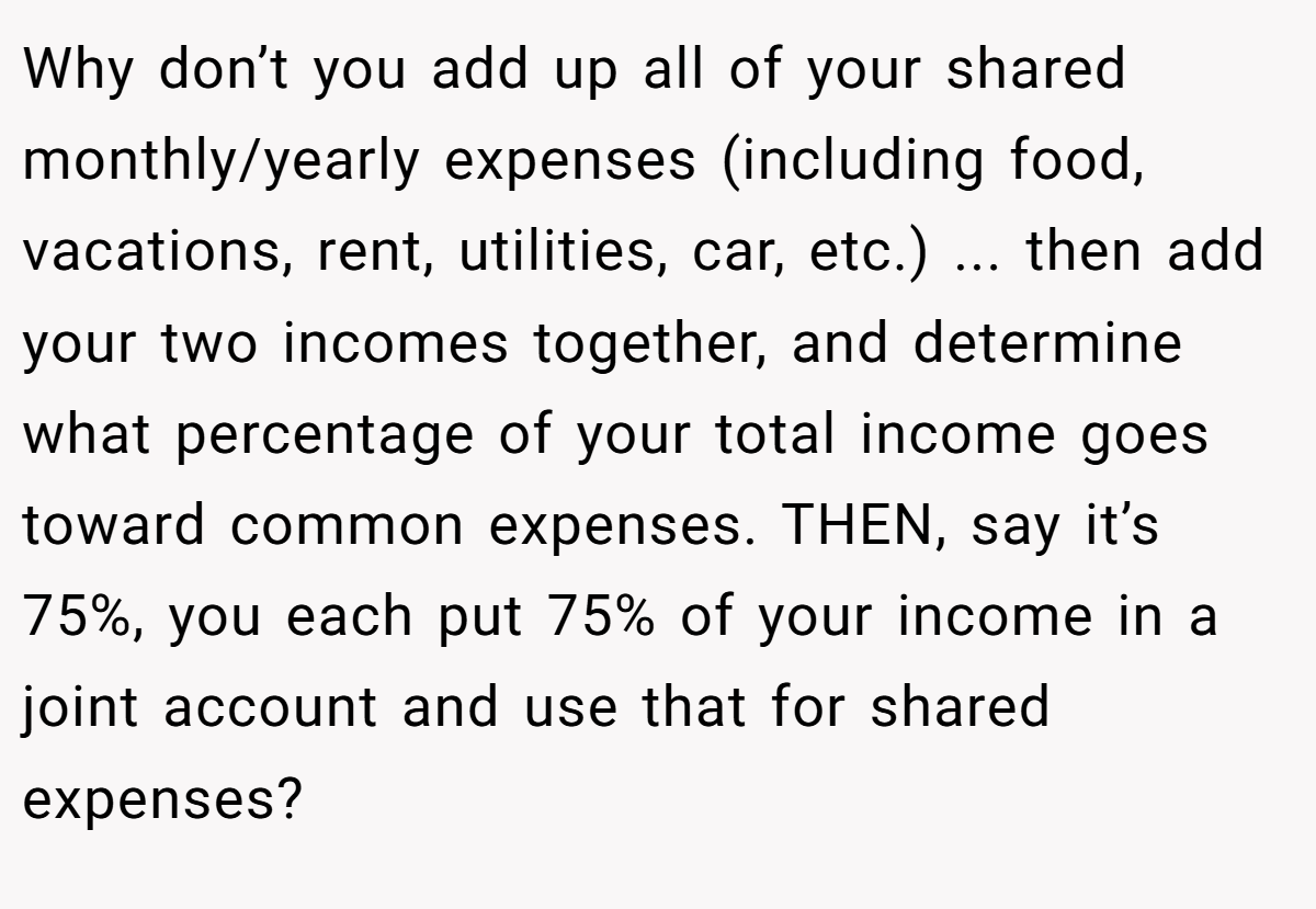 Why don’t you add up all of your shared monthly/yearly expenses (including food, vacations, rent, utilities, car, etc.) ... then add your two incomes together, and determine what percentage of your total income goes toward common expenses. THEN, say it’s 75%, you each put 75% of your income in a joint account and use that for shared expenses?