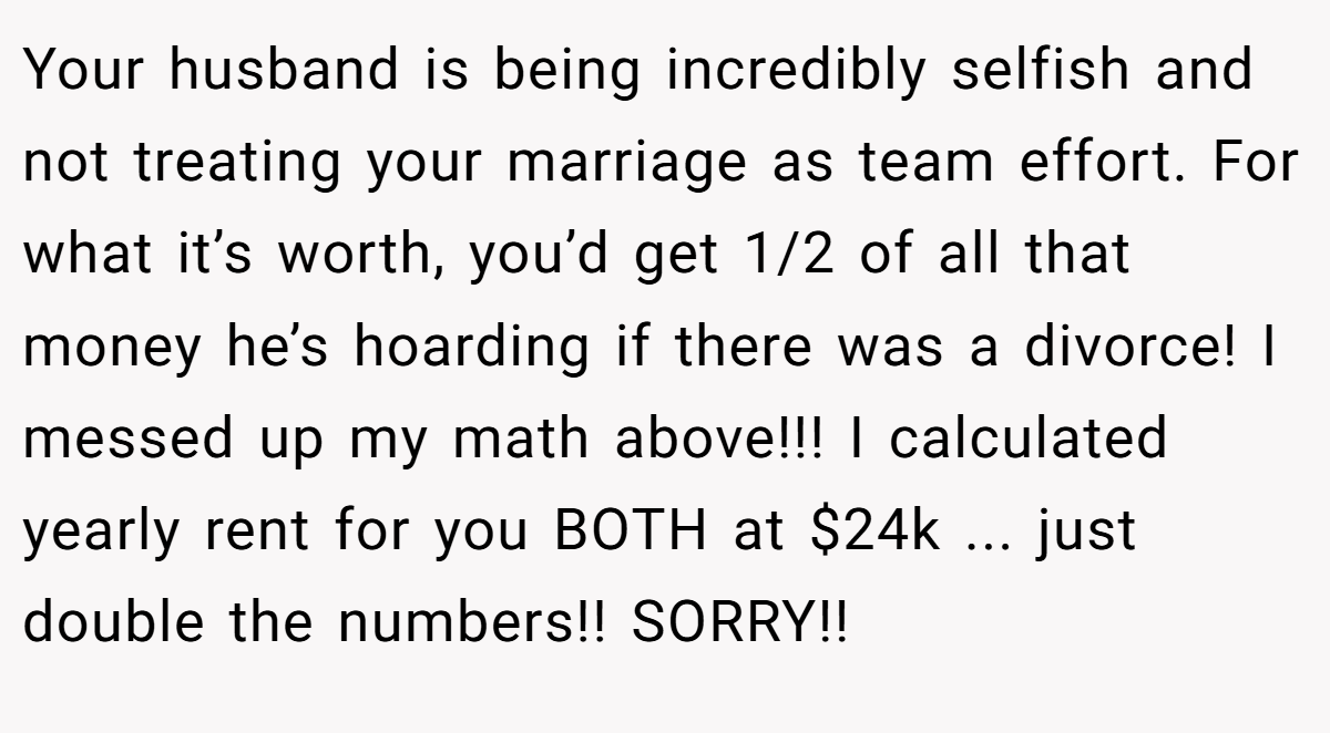Your husband is being incredibly selfish and not treating your marriage as team effort. For what it’s worth, you’d get 1/2 of all that money he’s hoarding if there was a divorce! I messed up my math above!!! I calculated yearly rent for you BOTH at $24k ... just double the numbers!! SORRY!!