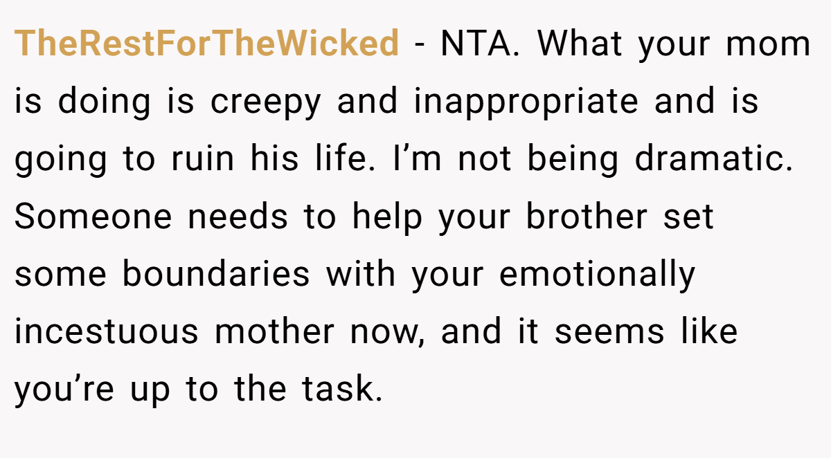 TheRestForTheWicked − NTA. What your mom is doing is creepy and inappropriate and is going to ruin his life. I’m not being dramatic. Someone needs to help your brother set some boundaries with your emotionally incestuous mother now, and it seems like you’re up to the task.