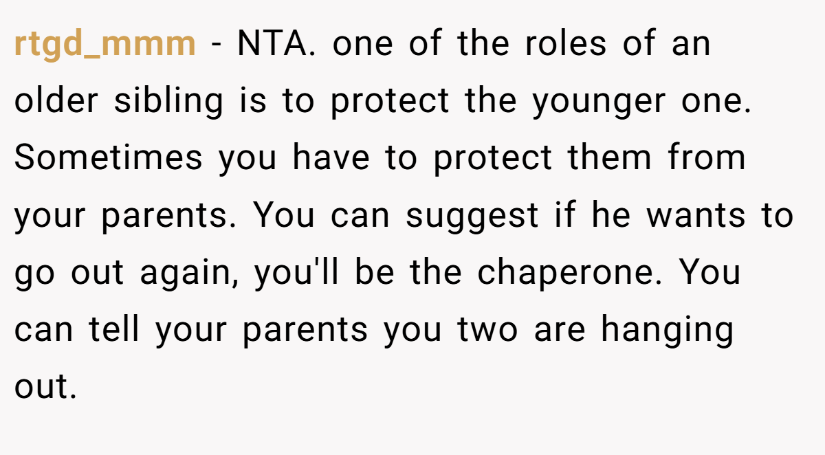 rtgd_mmm − NTA. one of the roles of an older sibling is to protect the younger one. Sometimes you have to protect them from your parents. You can suggest if he wants to go out again, you'll be the chaperone. You can tell your parents you two are hanging out.