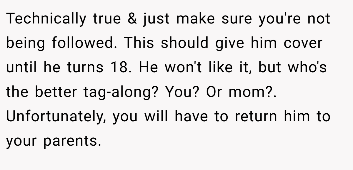Technically true & just make sure you're not being followed. This should give him cover until he turns 18. He won't like it, but who's the better tag-along? You? Or mom?. Unfortunately, you will have to return him to your parents.