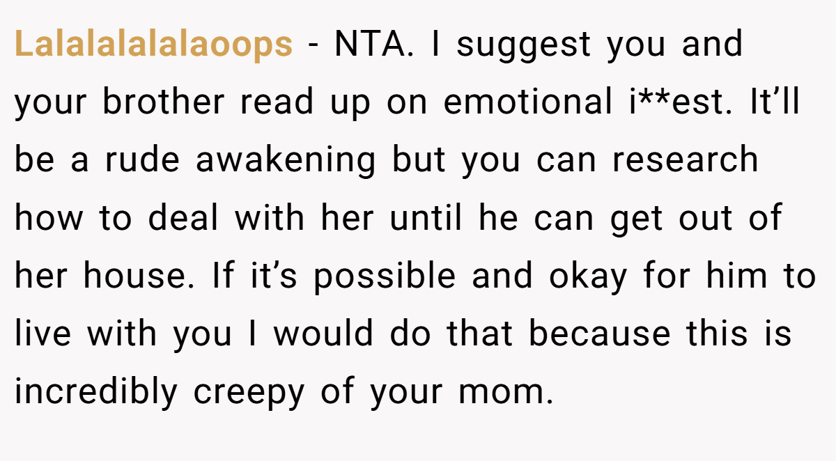 Lalalalalalaoops − NTA. I suggest you and your brother read up on emotional i**est. It’ll be a rude awakening but you can research how to deal with her until he can get out of her house. If it’s possible and okay for him to live with you I would do that because this is incredibly creepy of your mom.
