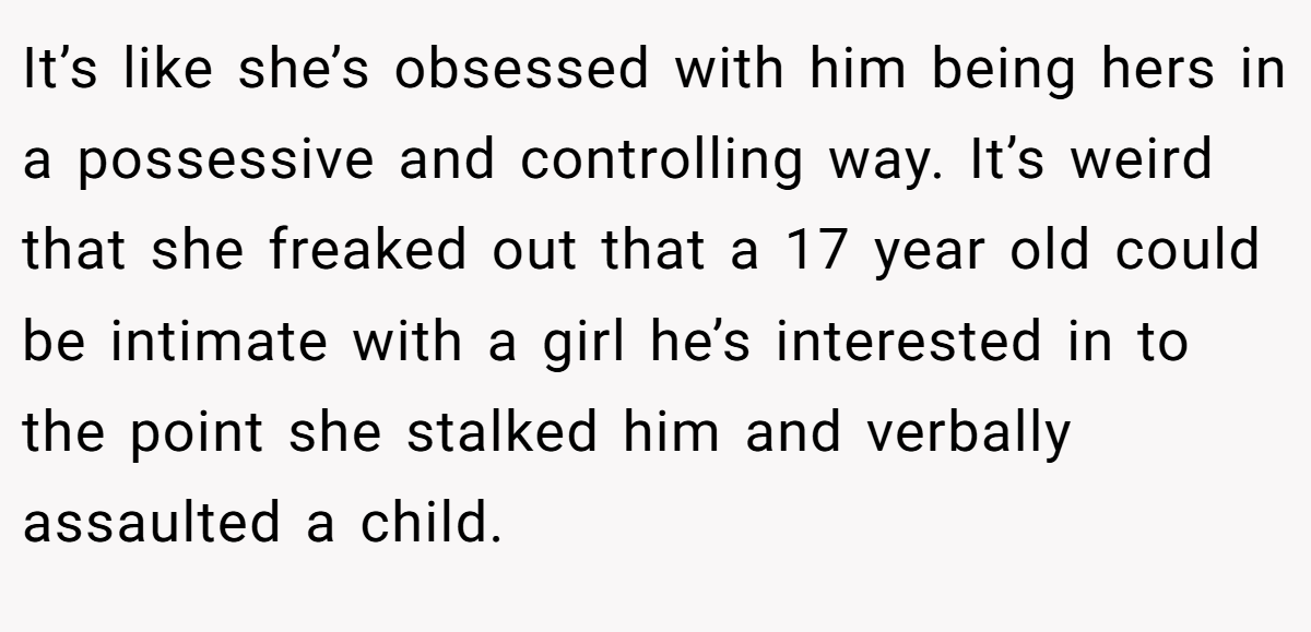 It’s like she’s obsessed with him being hers in a possessive and controlling way. It’s weird that she freaked out that a 17 year old could be intimate with a girl he’s interested in to the point she stalked him and verbally assaulted a child.