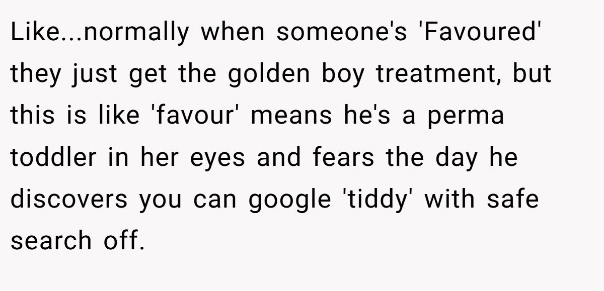 Like...normally when someone's 'Favoured' they just get the golden boy treatment, but this is like 'favour' means he's a perma toddler in her eyes and fears the day he discovers you can google 'tiddy' with safe search off.