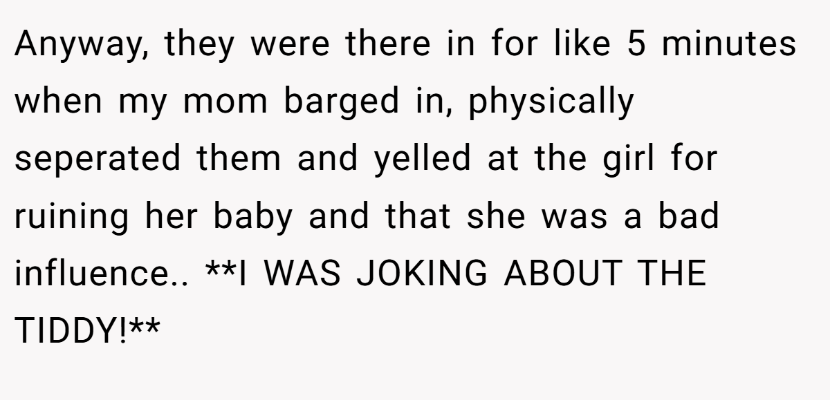 Anyway, they were there in for like 5 minutes when my mom barged in, physically seperated them and yelled at the girl for ruining her baby and that she was a bad influence.. **I WAS JOKING ABOUT THE TIDDY!**