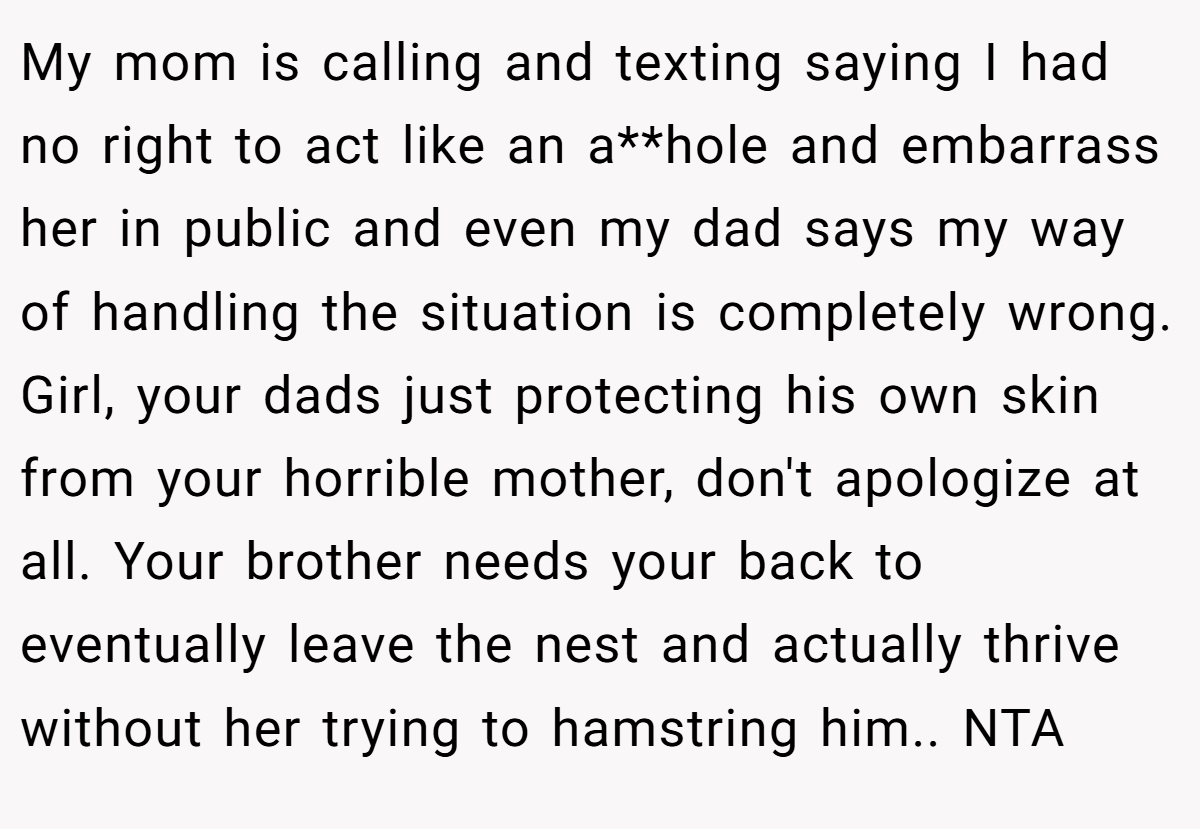 My mom is calling and texting saying I had no right to act like an a**hole and embarrass her in public and even my dad says my way of handling the situation is completely wrong. Girl, your dads just protecting his own skin from your horrible mother, don't apologize at all. Your brother needs your back to eventually leave the nest and actually thrive without her trying to hamstring him.. NTA