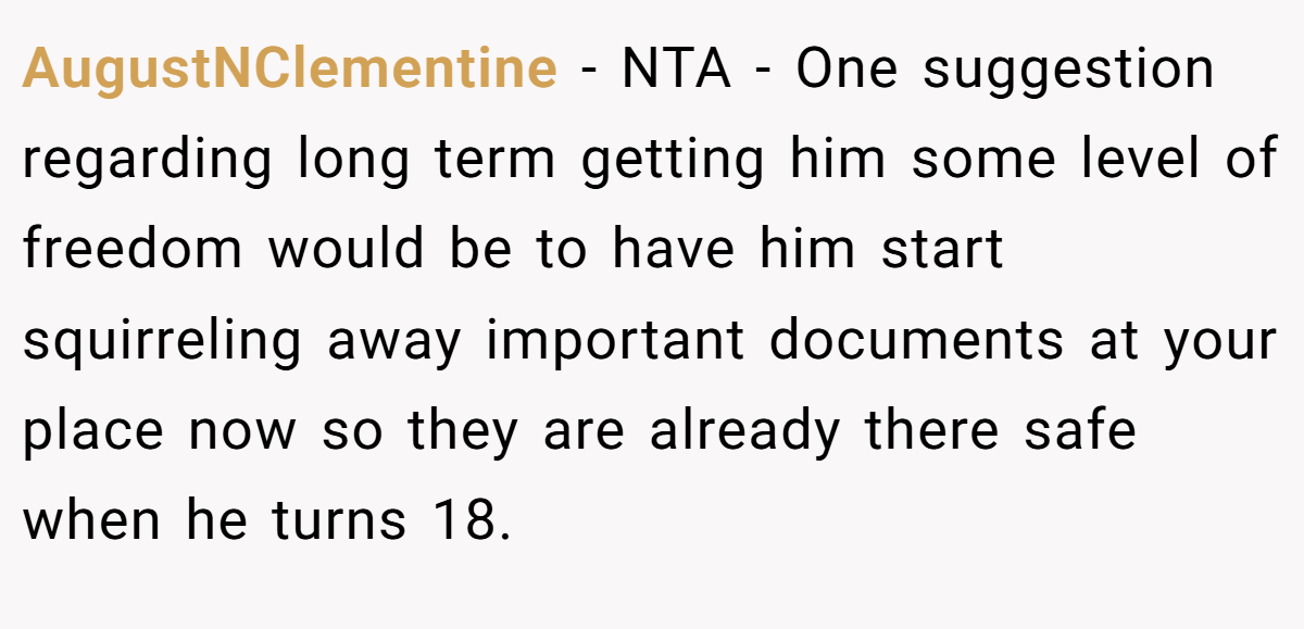 AugustNClementine − NTA - One suggestion regarding long term getting him some level of freedom would be to have him start squirreling away important documents at your place now so they are already there safe when he turns 18.