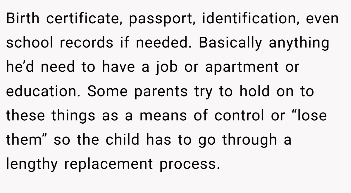 Birth certificate, passport, identification, even school records if needed. Basically anything he’d need to have a job or apartment or education. Some parents try to hold on to these things as a means of control or “lose them” so the child has to go through a lengthy replacement process.