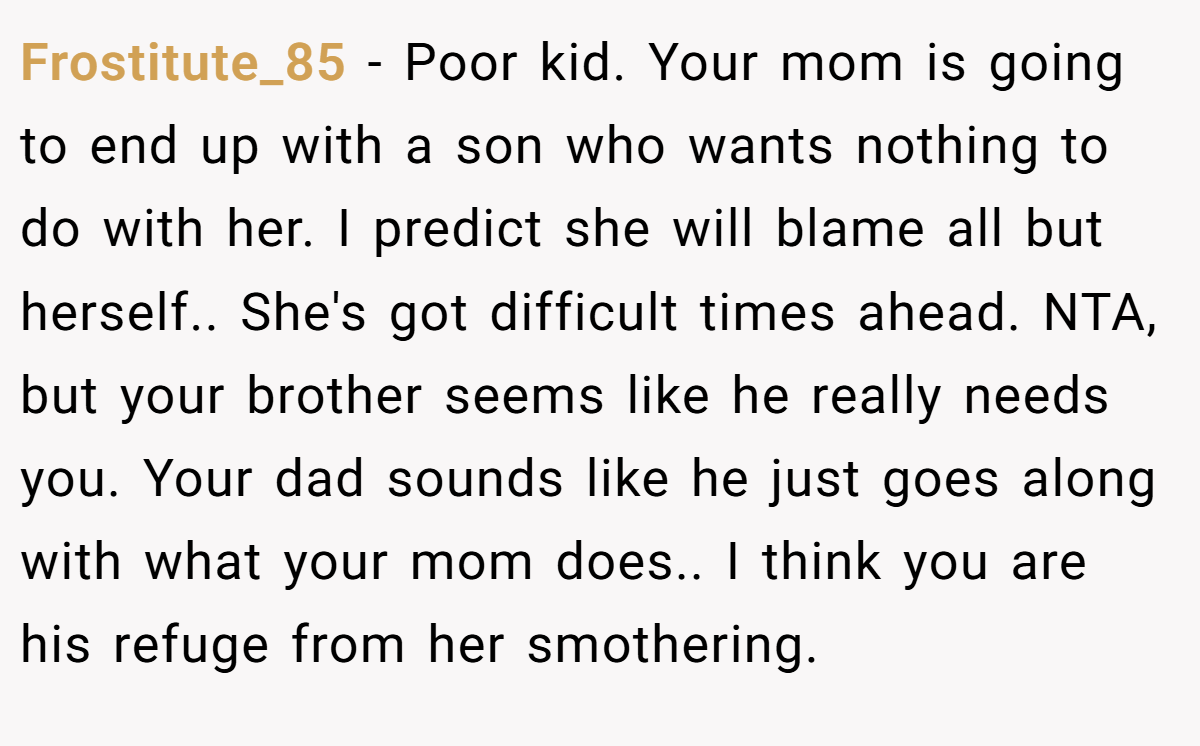 Frostitute_85 − Poor kid. Your mom is going to end up with a son who wants nothing to do with her. I predict she will blame all but herself.. She's got difficult times ahead. NTA, but your brother seems like he really needs you. Your dad sounds like he just goes along with what your mom does.. I think you are his refuge from her smothering.