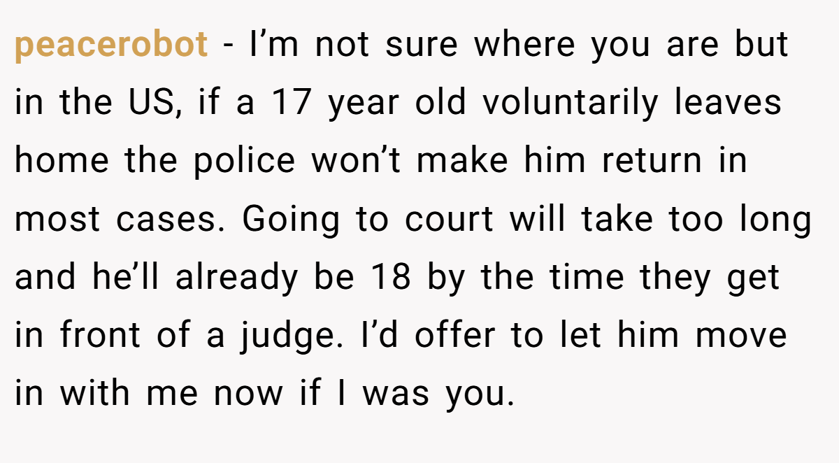 peacerobot − I’m not sure where you are but in the US, if a 17 year old voluntarily leaves home the police won’t make him return in most cases. Going to court will take too long and he’ll already be 18 by the time they get in front of a judge. I’d offer to let him move in with me now if I was you.