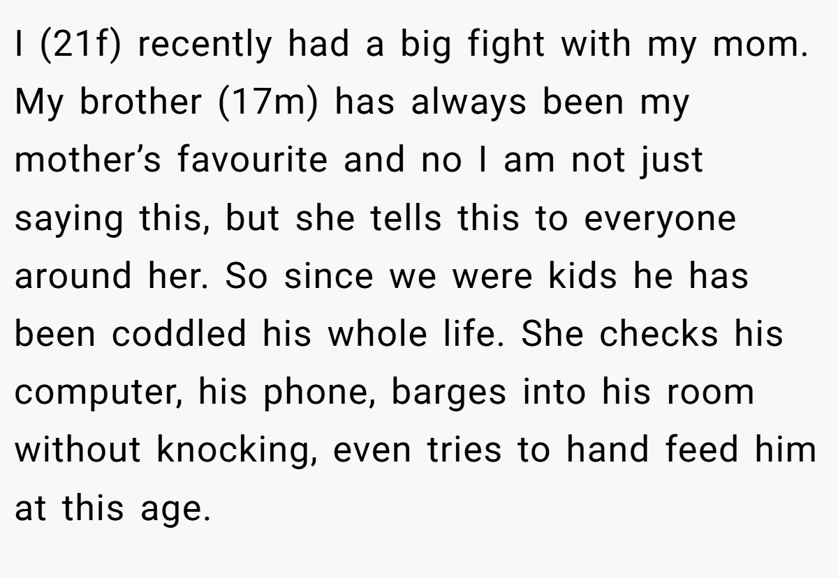 I (21f) recently had a big fight with my mom. My brother (17m) has always been my mother’s favourite and no I am not just saying this, but she tells this to everyone around her. So since we were kids he has been coddled his whole life. She checks his computer, his phone, barges into his room without knocking, even tries to hand feed him at this age.