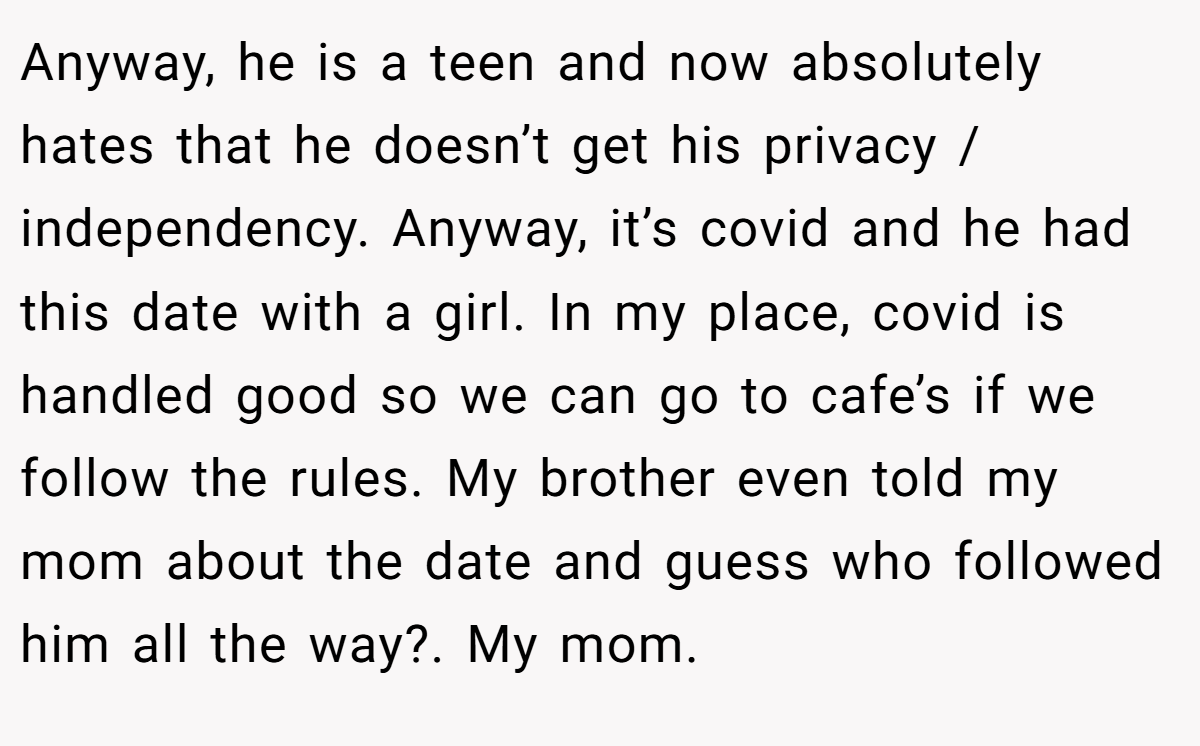 Anyway, he is a teen and now absolutely hates that he doesn’t get his privacy / independency. Anyway, it’s covid and he had this date with a girl. In my place, covid is handled good so we can go to cafe’s if we follow the rules. My brother even told my mom about the date and guess who followed him all the way?. My mom.