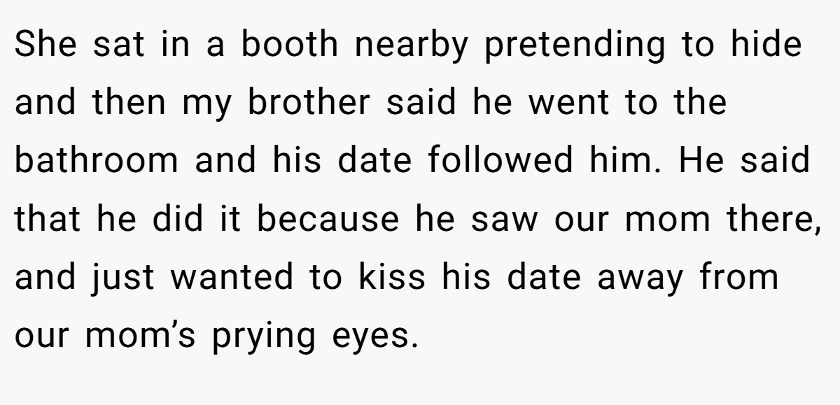 She sat in a booth nearby pretending to hide and then my brother said he went to the bathroom and his date followed him. He said that he did it because he saw our mom there, and just wanted to kiss his date away from our mom’s prying eyes.