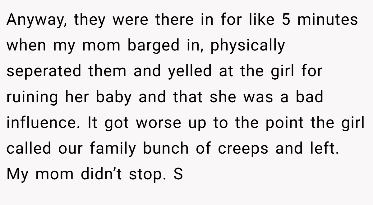 Anyway, they were there in for like 5 minutes when my mom barged in, physically seperated them and yelled at the girl for ruining her baby and that she was a bad influence. It got worse up to the point the girl called our family bunch of creeps and left. My mom didn’t stop. S