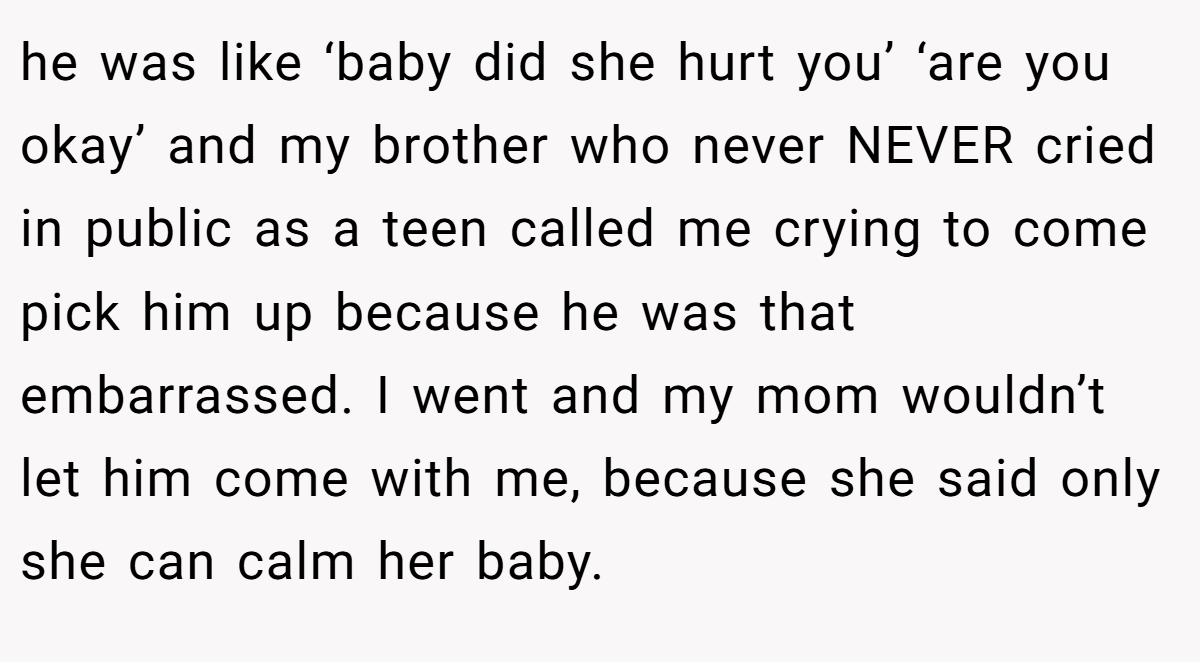 he was like ‘baby did she hurt you’ ‘are you okay’ and my brother who never NEVER cried in public as a teen called me crying to come pick him up because he was that embarrassed. I went and my mom wouldn’t let him come with me, because she said only she can calm her baby.