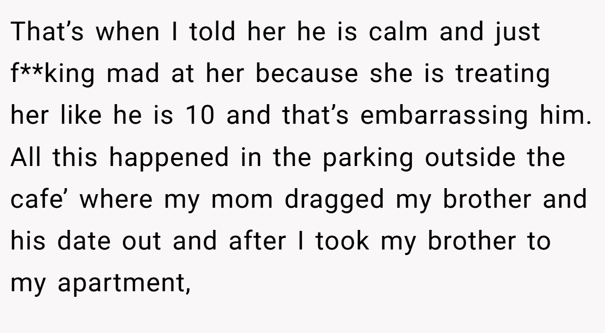 That’s when I told her he is calm and just f**king mad at her because she is treating her like he is 10 and that’s embarrassing him. All this happened in the parking outside the cafe’ where my mom dragged my brother and his date out and after I took my brother to my apartment,